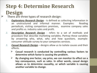 Step 4: Determine Research
Design
 There are three types of research design:
1. Exploratory Research Design - is defined as collecting information in
an unstructured and informal manner. Examples: Reading
periodicals, visiting competitors premises, examine company sales
and profits vs. industry sales and profit.
2. Descriptive Research Design - refers to a set of methods and
procedure that describe marketing variables. Portray these variables
by answering who, what, why and how questions. example:
consumer attitude survey to your companies services.
3. Casual Research Design – designs allow us to isolate causes and their
effects.
 Casual research is conducted by controlling various factors to
determine which factor is causing the problem.
 By changing one factor, say price, we can monitor its effect on a
key consequence, such as sales. In other words, casual design
allows us to determine causality, or which variable is causing
another variable to change.
 