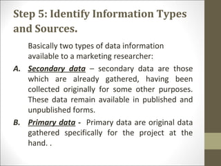 Step 5: Identify Information Types
and Sources.
Basically two types of data information
available to a marketing researcher:
A. Secondary data – secondary data are those
which are already gathered, having been
collected originally for some other purposes.
These data remain available in published and
unpublished forms.
B. Primary data - Primary data are original data
gathered specifically for the project at the
hand. .
 