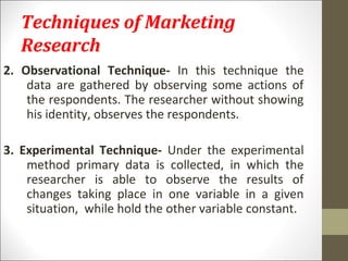 Techniques of Marketing
Research
2. Observational Technique- In this technique the
data are gathered by observing some actions of
the respondents. The researcher without showing
his identity, observes the respondents.
3. Experimental Technique- Under the experimental
method primary data is collected, in which the
researcher is able to observe the results of
changes taking place in one variable in a given
situation, while hold the other variable constant.
 
