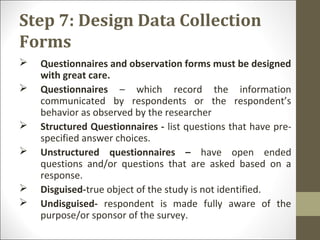 Step 7: Design Data Collection
Forms
 Questionnaires and observation forms must be designed
with great care.
 Questionnaires – which record the information
communicated by respondents or the respondent’s
behavior as observed by the researcher
 Structured Questionnaires - list questions that have pre-
specified answer choices.
 Unstructured questionnaires – have open ended
questions and/or questions that are asked based on a
response.
 Disguised-true object of the study is not identified.
 Undisguised- respondent is made fully aware of the
purpose/or sponsor of the survey.
 