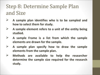 Step 8: Determine Sample Plan
and Size
 A sample plan identifies who is to be sampled and
how to select them for study.
 A sample element refers to a unit of the entity being
studied.
 A sample Frame is a list from which the sample
elements are drawn for the sample.
 A sample plan specify how to draw the sample
elements from the sample plan.
 Methods are available to help the researcher
determine the sample size required for the research
study.
 