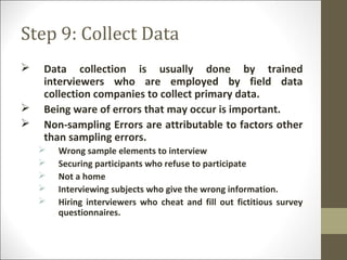 Step 9: Collect Data
 Data collection is usually done by trained
interviewers who are employed by field data
collection companies to collect primary data.
 Being ware of errors that may occur is important.
 Non-sampling Errors are attributable to factors other
than sampling errors.
 Wrong sample elements to interview
 Securing participants who refuse to participate
 Not a home
 Interviewing subjects who give the wrong information.
 Hiring interviewers who cheat and fill out fictitious survey
questionnaires.
 