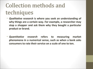 Collection methods and
techniques
• Qualitative research is where you seek an understanding of
why things are a certain way. For example, a researcher may
stop a shopper and ask them why they bought a particular
product or brand.
• Quantitative research refers to measuring market
phenomena in a numerical sense, such as when a bank asks
consumers to rate their service on a scale of one to ten.
 
