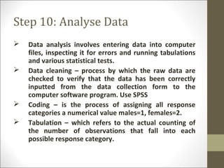 Step 10: Analyse Data
 Data analysis involves entering data into computer
files, inspecting it for errors and running tabulations
and various statistical tests.
 Data cleaning – process by which the raw data are
checked to verify that the data has been correctly
inputted from the data collection form to the
computer software program. Use SPSS
 Coding – is the process of assigning all response
categories a numerical value males=1, females=2.
 Tabulation – which refers to the actual counting of
the number of observations that fall into each
possible response category.
 