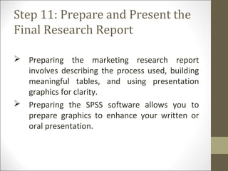 Step 11: Prepare and Present the
Final Research Report
 Preparing the marketing research report
involves describing the process used, building
meaningful tables, and using presentation
graphics for clarity.
 Preparing the SPSS software allows you to
prepare graphics to enhance your written or
oral presentation.
 