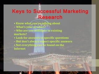 • Know what you’re talking about
– What’s your product?
– Who are you selling to in existing
markets?
• Look for answers to specific questions
– But don’t always expect specific answers
• Not everything can be found on the
Internet
Keys to Successful Marketing
Research
 