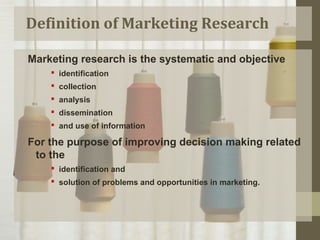 Definition of Marketing Research
Marketing research is the systematic and objective
 identification
 collection
 analysis
 dissemination
 and use of information
For the purpose of improving decision making related
to the
 identification and
 solution of problems and opportunities in marketing.
 