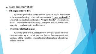 2. Based on observations
 Ethnographic studies –
by nature qualitative, the researcher observes social phenomena
in their natural setting - observations can occur “cross- sectionally”
(observations made at one time) or “longitudinally” (observations
occur over several time-periods) - examples include product-use
analysis and computer cookie traces.
 Experimental techniques -
by nature quantitative, the researcher creates a quasi-artificial
environment to try to control spurious factors, then manipulates at
least one of the variables - examples include purchase laboratories
and test markets
 