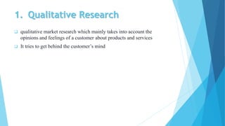 1. Qualitative Research
 qualitative market research which mainly takes into account the
opinions and feelings of a customer about products and services
 It tries to get behind the customer’s mind
 
