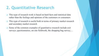 2. Quantitative Research
 This type of research work is based on hard facts and statistical data
rather than the feelings and opinions of the customers or consumers
 This type of research is useful both in terms of primary market research
and secondary market research
 Some of the common examples of quantitative research include exit
surveys, questionnaires, on-site fieldwork, the shopping bag survey,…
 