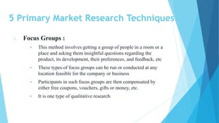 5 Primary Market Research Techniques
1. Focus Groups :
 This method involves getting a group of people in a room or a
place and asking them insightful questions regarding the
product, its development, their preferences, and feedback, etc
 These types of focus groups can be run or conducted at any
location feasible for the company or business
 Participants in such focus groups are then compensated by
either free coupons, vouchers, gifts or money, etc.
 It is one type of qualitative research
 