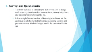 2. Surveys and Questionnaire
 The term ‘surveys’ is a broad term that covers a lot of things
such as survey questionnaires, survey forms, survey interviews
and customer satisfaction cards, etc.
 It is a straightforward method of knowing whether or not the
customer is satisfied with the business’s existing services and
products or what kind of changes would the consumer like to
see
 