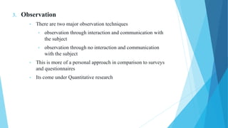 3. Observation
• There are two major observation techniques
• observation through interaction and communication with
the subject
• observation through no interaction and communication
with the subject
• This is more of a personal approach in comparison to surveys
and questionnaires
• Its come under Quantitative research
 
