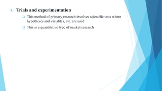 4. Trials and experimentation
 This method of primary research involves scientific tests where
hypotheses and variables, etc. are used
 This is a quantitative type of market research
 