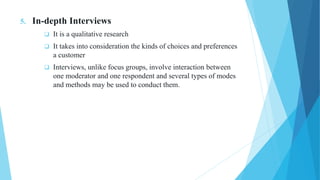 5. In-depth Interviews
 It is a qualitative research
 It takes into consideration the kinds of choices and preferences
a customer
 Interviews, unlike focus groups, involve interaction between
one moderator and one respondent and several types of modes
and methods may be used to conduct them.
 