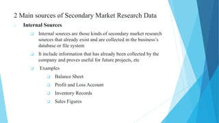 2 Main sources of Secondary Market Research Data
1. Internal Sources
 Internal sources are those kinds of secondary market research
sources that already exist and are collected in the business’s
database or file system
 It include information that has already been collected by the
company and proves useful for future projects, etc
 Examples
 Balance Sheet
 Profit and Loss Account
 Inventory Records
 Sales Figures
 