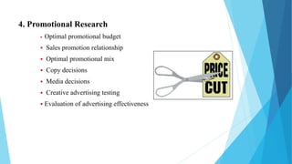 4. Promotional Research
 Optimal promotional budget
 Sales promotion relationship
 Optimal promotional mix
 Copy decisions
 Media decisions
 Creative advertising testing
 Evaluation of advertising effectiveness
 