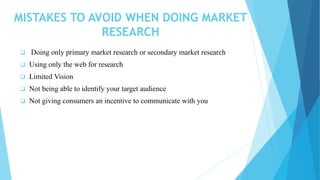 MISTAKES TO AVOID WHEN DOING MARKET
RESEARCH
 Doing only primary market research or secondary market research
 Using only the web for research
 Limited Vision
 Not being able to identify your target audience
 Not giving consumers an incentive to communicate with you
 