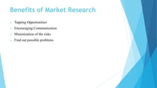Benefits of Market Research
 Tapping Opportunities
 Encouraging Communication
 Minimization of the risks
 Find out possible problems
 