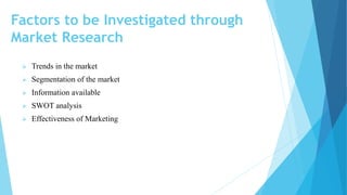 Factors to be Investigated through
Market Research
 Trends in the market
 Segmentation of the market
 Information available
 SWOT analysis
 Effectiveness of Marketing
 