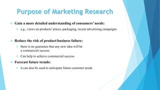 Purpose of Marketing Research
 Gain a more detailed understanding of consumers’ needs:
 e.g., views on products’ prices, packaging, recent advertising campaigns
 Reduce the risk of product/business failure:
 there is no guarantee that any new idea will be
a commercial success
 Can help to achieve commercial success
 Forecast future trends:
 it can also be used to anticipate future customer needs
 