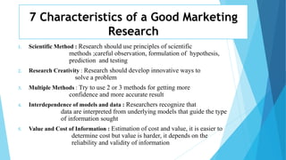7 Characteristics of a Good Marketing
Research
1. Scientific Method : Research should use principles of scientific
methods ;careful observation, formulation of hypothesis,
prediction and testing
2. Research Creativity : Research should develop innovative ways to
solve a problem
3. Multiple Methods : Try to use 2 or 3 methods for getting more
confidence and more accurate result
4. Interdependence of models and data : Researchers recognize that
data are interpreted from underlying models that guide the type
of information sought
5. Value and Cost of Information : Estimation of cost and value, it is easier to
determine cost but value is harder, it depends on the
reliability and validity of information
 