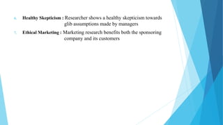 6. Healthy Skepticism : Researcher shows a healthy skepticism towards
glib assumptions made by managers
7. Ethical Marketing : Marketing research benefits both the sponsoring
company and its customers
 