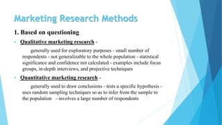 Marketing Research Methods
1. Based on questioning
 Qualitative marketing research -
generally used for exploratory purposes - small number of
respondents - not generalizable to the whole population - statistical
significance and confidence not calculated - examples include focus
groups, in-depth interviews, and projective techniques
 Quantitative marketing research -
generally used to draw conclusions - tests a specific hypothesis -
uses random sampling techniques so as to infer from the sample to
the population - involves a large number of respondents
 