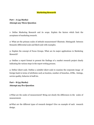 Marketing Research
Part – A (45 Marks)
Attempt any Three Question
1- Define Marketing Research and its scope. Explain the factors which limit the
acceptance of marketing research.
2- What are the primary scales of attitude measurement? Illustrate. Distinguish between
Semantic differential scale and liked scale with examples.
3- Explain the concept of Focus Groups. What are its major applications in Marketing
Research?
4- Outline a report format to present the findings of a market research project clearly
indicating the various steps in the report writing process.
5- Define Likert scale. Outline a suitable Likert scale to examine the corporate image of
foreign bank in terms of attributes such as location, number of branches, ATMs, timings,
service quality, behavior of staff etc.
Part – B (35 Marks)
Attempt any five Question
1-What are the scales of measurement? Bring out clearly the differences in the scales of
measurement.
2-What are the different types of research designs? Give on example of each research
design.
 