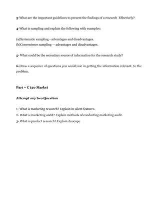 3-What are the important guidelines to present the findings of a research Effectively?
4-What is sampling and explain the following with examples:
(a)Systematic sampling - advantages and disadvantages.
(b)Convenience sampling — advantages and disadvantages.
5- What could be the secondary source of information for the research study?
6-Draw a sequence of questions you would use in getting the information relevant to the
problem.
Part – C (20 Marks)
Attempt any two Question
1- What is marketing research? Explain in silent features.
2- What is marketing audit? Explain methods of conducting marketing audit.
3- What is product research? Explain its scope.
 