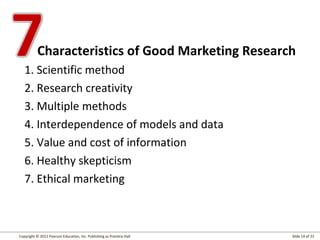 Copyright © 2012 Pearson Education, Inc. Publishing as Prentice Hall Slide 14 of 22
Characteristics of Good Marketing Research
1. Scientific method
2. Research creativity
3. Multiple methods
4. Interdependence of models and data
5. Value and cost of information
6. Healthy skepticism
7. Ethical marketing
 