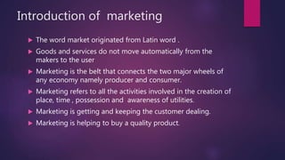 Introduction of marketing
 The word market originated from Latin word .
 Goods and services do not move automatically from the
makers to the user
 Marketing is the belt that connects the two major wheels of
any economy namely producer and consumer.
 Marketing refers to all the activities involved in the creation of
place, time , possession and awareness of utilities.
 Marketing is getting and keeping the customer dealing.
 Marketing is helping to buy a quality product.
 