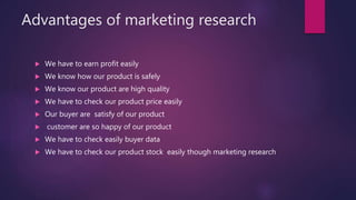 Advantages of marketing research
 We have to earn profit easily
 We know how our product is safely
 We know our product are high quality
 We have to check our product price easily
 Our buyer are satisfy of our product
 customer are so happy of our product
 We have to check easily buyer data
 We have to check our product stock easily though marketing research
 