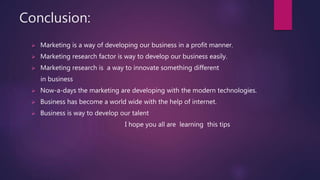 Conclusion:
 Marketing is a way of developing our business in a profit manner.
 Marketing research factor is way to develop our business easily.
 Marketing research is a way to innovate something different
in business
 Now-a-days the marketing are developing with the modern technologies.
 Business has become a world wide with the help of internet.
 Business is way to develop our talent
I hope you all are learning this tips
 