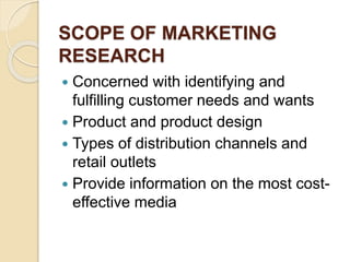 SCOPE OF MARKETING
RESEARCH
 Concerned with identifying and
fulfilling customer needs and wants
 Product and product design
 Types of distribution channels and
retail outlets
 Provide information on the most cost-
effective media
 