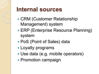 Internal sources
 CRM (Customer Relationship
Management) system
 ERP (Enterprise Resource Planning)
system
 PoS (Point of Sales) data
 Loyalty programs
 Use data (e.g. mobile operators)
 Promotion campaign
 