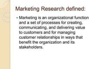 Marketing Research defined:
 Marketing is an organizational function
and a set of processes for creating,
communicating, and delivering value
to customers and for managing
customer relationships in ways that
benefit the organization and its
stakeholders.
 