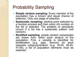 Probability Sampling
 Simple random sampling: Every member of the
population has a known and equal chance of
selection. Only one stage of selection.
 Systematic sampling: starting point selected by
a random process and then every nth number on
the list is selected. The problem of periodicity
occurs if a list has a systematic pattern (not
random).
 Stratified sampling: simple random subsamples
are drawn from within each stratum of the
population. First, a variable is identified for
stratification (e.g. age). Second, for each
separate subgroup/stratum (e.g. 16-25, 26-40,
41-55), a list of population elements must be
obtained.
 