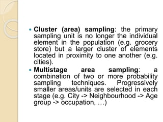  Cluster (area) sampling: the primary
sampling unit is no longer the individual
element in the population (e.g. grocery
store) but a larger cluster of elements
located in proximity to one another (e.g.
cities).
 Multistage area sampling: a
combination of two or more probability
sampling techniques. Progressively
smaller areas/units are selected in each
stage (e.g. City -> Neighbourhood -> Age
group -> occupation, …)
 