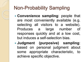 Non-Probability Sampling
 Convenience sampling: people that
are most conveniently available (e.g.
selecting all visitors to a website).
Produces a large number of
responses quickly and at a low cost,
but induces a self-selection bias.
 Judgment (purposive) sampling:
based on personal judgment about
some appropriate characteristic, to
achieve specific objective.
 