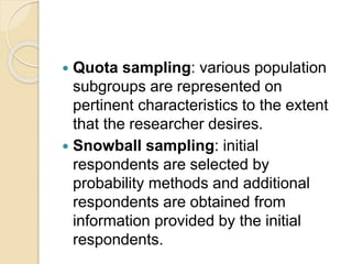  Quota sampling: various population
subgroups are represented on
pertinent characteristics to the extent
that the researcher desires.
 Snowball sampling: initial
respondents are selected by
probability methods and additional
respondents are obtained from
information provided by the initial
respondents.
 