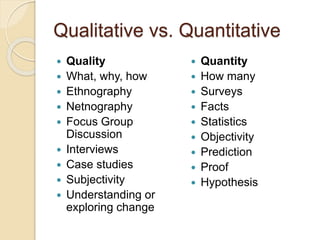 Qualitative vs. Quantitative
 Quality
 What, why, how
 Ethnography
 Netnography
 Focus Group
Discussion
 Interviews
 Case studies
 Subjectivity
 Understanding or
exploring change
 Quantity
 How many
 Surveys
 Facts
 Statistics
 Objectivity
 Prediction
 Proof
 Hypothesis
 