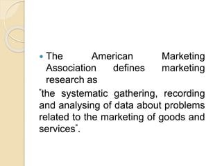  The American Marketing
Association defines marketing
research as
"the systematic gathering, recording
and analysing of data about problems
related to the marketing of goods and
services".
 