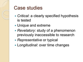 Case studies
 Critical: a clearly specified hypothesis
is tested
 Unique and extreme
 Revelatory: study of a phenomenon
previously inaccessible to research
 Representative or typical
 Longitudinal: over time changes
 