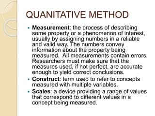 QUANITATIVE METHOD
 Measurement: the process of describing
some property or a phenomenon of interest,
usually by assigning numbers in a reliable
and valid way. The numbers convey
information about the property being
measured. All measurements contain errors.
Researchers must make sure that the
measures used, if not perfect, are accurate
enough to yield correct conclusions.
 Construct: term used to refer to concepts
measured with multiple variables.
 Scales: a device providing a range of values
that correspond to different values in a
concept being measured.
 