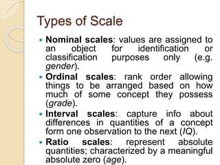 Types of Scale
 Nominal scales: values are assigned to
an object for identification or
classification purposes only (e.g.
gender).
 Ordinal scales: rank order allowing
things to be arranged based on how
much of some concept they possess
(grade).
 Interval scales: capture info about
differences in quantities of a concept
form one observation to the next (IQ).
 Ratio scales: represent absolute
quantities; characterized by a meaningful
absolute zero (age).
 