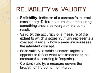 RELIABILITY vs. VALIDITY
 Reliability: indicator of a measure's internal
consistency. Different attempts at measuring
something should converge on the same
result.
 Validity: the accuracy of a measure of the
extent to which a score truthfully represents a
concept. Basically how a measure assesses
the intended concept.
 Face validity: a scale's content logically
appears to reflect what was intended to be
measured (according to 'experts').
 Content validity: a measure covers the
breadth of the domain of interest.
 