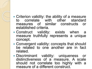  Criterion validity: the ability of a measure
to correlate with other standard
measures of similar constructs or
established criteria.
 Construct validity: exists when a
measure truthfully represents a unique
concept.
 Convergent validity: concepts that should
be related to one another are in fact
related.
 Discriminant validity: uniqueness or
distinctiveness of a measure. A scale
should not correlate too highly with a
measure of a different construct.
 