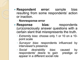  Respondent error: sample bias
resulting from some respondents’ action
or inaction.
◦ Nonresponse error
 Response bias: respondents
(un)consciously answer questions with a
certain slant that misrepresents the truth.
◦ Extremity bias: choose only 1 or 10 on a 10-
point scale
◦ Surveyor bias: respondents influenced by
interviewer's presence
◦ Social desirability bias: caused by
respondents' desire to gain prestige or
appear in a different social role
 