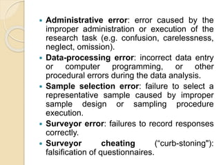 Administrative error: error caused by the
improper administration or execution of the
research task (e.g. confusion, carelessness,
neglect, omission).
 Data-processing error: incorrect data entry
or computer programming, or other
procedural errors during the data analysis.
 Sample selection error: failure to select a
representative sample caused by improper
sample design or sampling procedure
execution.
 Surveyor error: failures to record responses
correctly.
 Surveyor cheating (“curb-stoning"):
falsification of questionnaires.
 